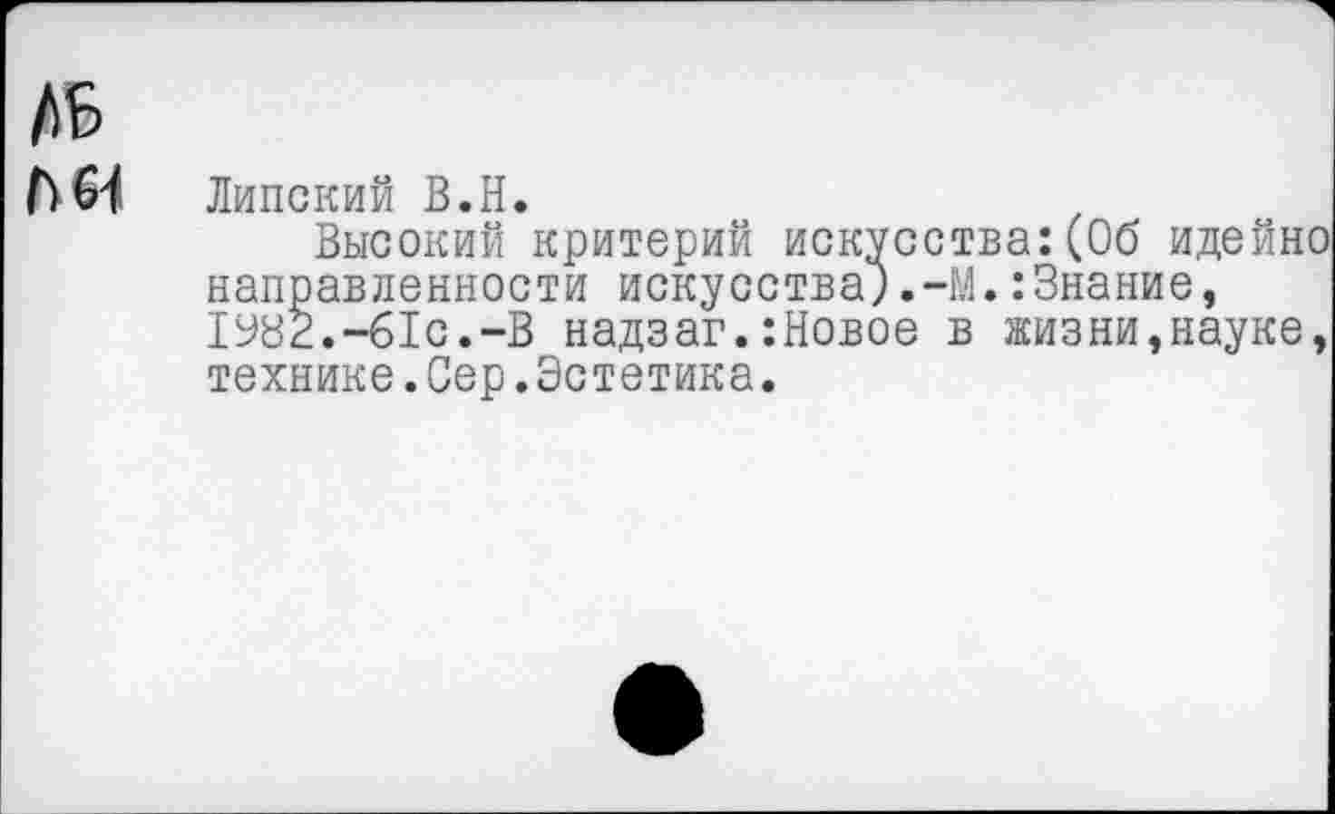 ﻿ДБ
Липский В.Н.
Высокий критерий искусства:(Об идейно направленности искусства;,-М.:Знание, 1У82.-61С.-В надзаг.:Новое в жизни,науке, технике.Сер.Эстетика.